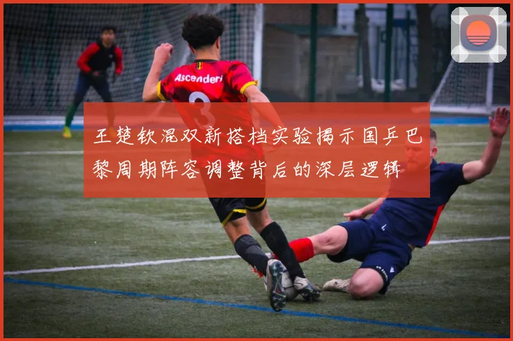 王楚钦混双新搭档实验揭示国乒巴黎周期阵容调整背后的深层逻辑